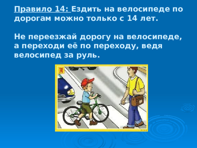 Правило 14: Ездить на велосипеде по дорогам можно только с 14 лет.   Не переезжай дорогу на велосипеде, а переходи её по переходу, ведя велосипед за руль. 
