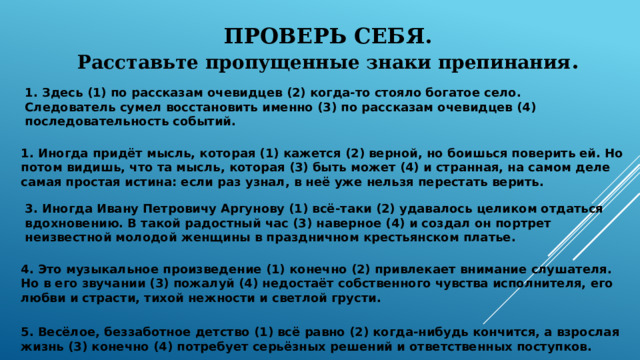 ПРОВЕРЬ СЕБЯ. Расставьте пропущенные знаки препинания .      1. Иногда придёт мысль, которая (1) кажется (2) верной, но боишься поверить ей. Но потом видишь, что та мысль, которая (3) быть может (4) и странная, на самом деле самая простая истина: если раз узнал, в неё уже нельзя перестать верить.  1. Здесь (1) по рассказам очевидцев (2) когда-то стояло богатое село. Следователь сумел восстановить именно (3) по рассказам очевидцев (4) последовательность событий.     3. Иногда Ивану Петровичу Аргунову (1) всё-таки (2) удавалось целиком отдаться вдохновению. В такой радостный час (3) наверное (4) и создал он портрет неизвестной молодой женщины в праздничном крестьянском платье.     4. Это музыкальное произведение (1) конечно (2) привлекает внимание слушателя. Но в его звучании (3) пожалуй (4) недостаёт собственного чувства исполнителя, его любви и страсти, тихой нежности и светлой грусти.   5. Весёлое, беззаботное детство (1) всё равно (2) когда-нибудь кончится, а взрослая жизнь (3) конечно (4) потребует серьёзных решений и ответственных поступков. 