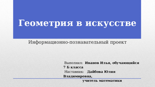         Геометрия в искусстве    Информационно-познавательный проект  Выполнил: Иванов Илья, обучающийся 7 Б класса  Наставник: Дайбова Юлия Владимировна, учитель математики  