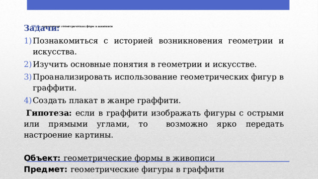   Цель: применение геометрических форм в живописи  Задачи: Познакомиться с историей возникновения геометрии и искусства. Изучить основные понятия в геометрии и искусстве. Проанализировать использование геометрических фигур в граффити. Создать плакат в жанре граффити.   Гипотеза: если в граффити изображать фигуры с острыми или прямыми углами, то возможно ярко передать настроение картины.  Объект: геометрические формы в живописи Предмет: геометрические фигуры в граффити 