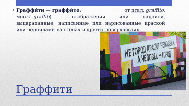 Граффи́ти  —  граффи́то ; от  итал.   graffito , множ.  graffiti ) — изображения или надписи, выцарапанные, написанные или нарисованные краской или чернилами на стенах и других поверхностях.  Граффити 