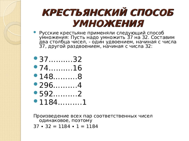 КРЕСТЬЯНСКИЙ СПОСОБ УМНОЖЕНИЯ Русские крестьяне применяли следующий способ умножения: Пусть надо умножить 37 на 32. Составим два столбца чисел, - один удвоением, начиная с числа 37, другой раздвоением, начиная с числа 32:   37……….32 74……….16 148……….8 296……….4 592……….2 1184……….1   Произведение всех пар соответственных чисел одинаковое, поэтому  37 ∙ 32 = 1184 ∙ 1 = 1184 