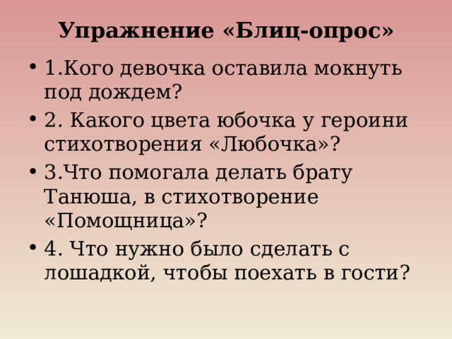 Упражнение «Блиц-опрос»   1.Кого девочка оставила мокнуть под дождем? 2. Какого цвета юбочка у героини стихотворения «Любочка»? 3.Что помогала делать брату Танюша, в стихотворение «Помощница»? 4. Что нужно было сделать с лошадкой, чтобы поехать в гости? 
