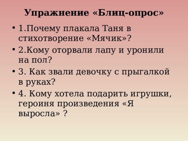 Упражнение «Блиц-опрос»   1.Почему плакала Таня в стихотворение «Мячик»? 2.Кому оторвали лапу и уронили на пол? 3. Как звали девочку с прыгалкой в руках? 4. Кому хотела подарить игрушки, героиня произведения «Я выросла» ? 