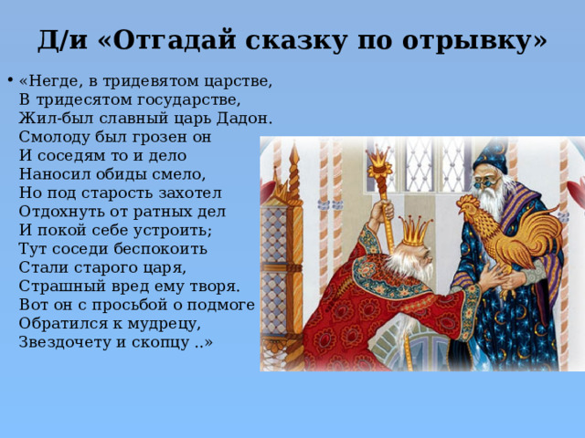 Д/и «Отгадай сказку по отрывку»   «Негде, в тридевятом царстве,  В тридесятом государстве,  Жил-был славный царь Дадон.  Смолоду был грозен он  И соседям то и дело  Наносил обиды смело,  Но под старость захотел  Отдохнуть от ратных дел  И покой себе устроить;  Тут соседи беспокоить  Стали старого царя,  Страшный вред ему творя.  Вот он с просьбой о подмоге  Обратился к мудрецу,  Звездочету и скопцу ..» 