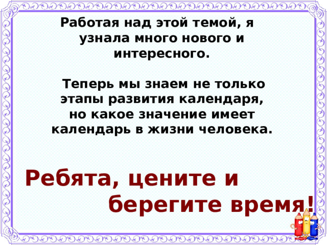 Работая над этой темой, я узнала много нового и интересного.   Теперь мы знаем не только этапы развития календаря, но какое значение имеет календарь в жизни человека.  Ребята, цените и  берегите время!  