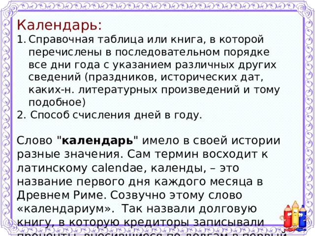 Календарь: Справочная таблица или книга, в которой перечислены в последовательном порядке все дни года с указанием различных других сведений (праздников, исторических дат, каких-н. литературных произведений и тому подобное) 2. Способ счисления дней в году. Слово 