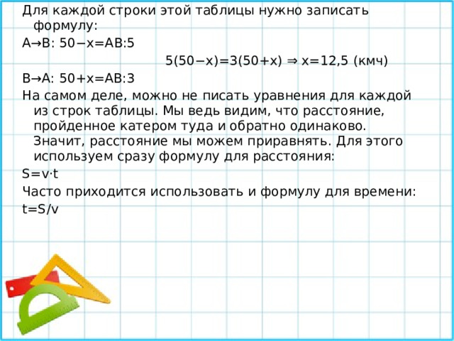 Для каждой строки этой таблицы нужно записать формулу: A→B: 50−x=AB:5   5(50−x)=3(50+x) ⇒ x=12,5 (кмч) B→A: 50+x=AB:3  На самом деле, можно не писать уравнения для каждой из строк таблицы. Мы ведь видим, что расстояние, пройденное катером туда и обратно одинаково. Значит, расстояние мы можем приравнять. Для этого используем сразу формулу для расстояния: S=v⋅t Часто приходится использовать и формулу для времени: t=S/v 