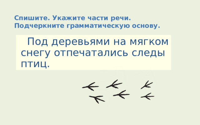 Спишите. Укажите части речи. Подчеркните грамматическую основу.  Под деревьями на мягком снегу отпечатались следы птиц. 