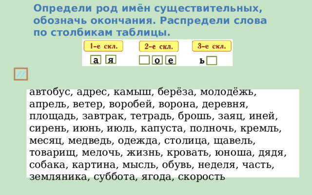 Определи род имён существительных, обозначь окончания. Распредели слова по столбикам таблицы. автобус, адрес, камыш, берёза, молодёжь, апрель, ветер, воробей, ворона, деревня, площадь, завтрак, тетрадь, брошь, заяц, иней, сирень, июнь, июль, капуста, полночь, кремль, месяц, медведь, одежда, столица, щавель, товарищ, мелочь, жизнь, кровать, юноша, дядя, собака, картина, мысль, обувь, неделя, часть, земляника, суббота, ягода, скорость 