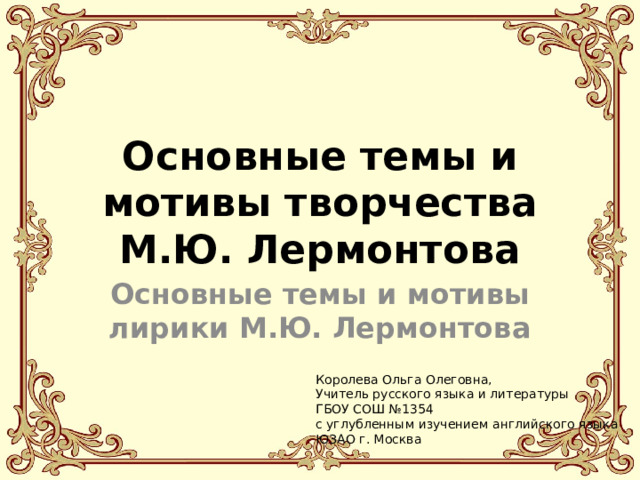 Основные темы и мотивы творчества М.Ю. Лермонтова Основные темы и мотивы лирики М.Ю. Лермонтова Королева Ольга Олеговна, Учитель русского языка и литературы ГБОУ СОШ №1354 с углубленным изучением английского языка ЮЗАО г. Москва 