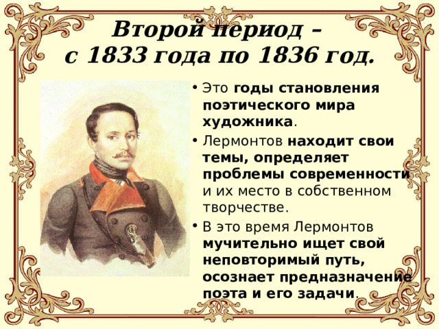 Второй период –  с 1833 года по 1836 год. Это годы становления поэтического мира художника . Лермонтов находит свои темы, определяет проблемы современности и их место в собственном творчестве. В это время Лермонтов мучительно ищет свой неповторимый путь, осознает предназначение поэта и его задачи . 