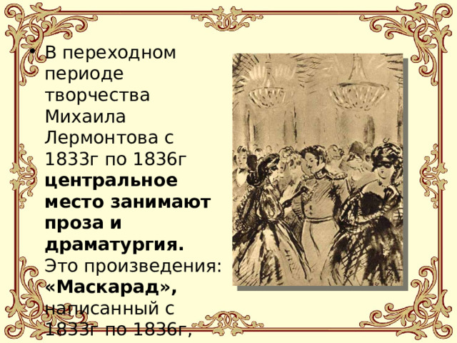 В переходном периоде творчества Михаила Лермонтова с 1833г по 1836г центральное место занимают проза и драматургия. Это произведения: «Маскарад», написанный с 1833г по 1836г, «Княгиня Лиговская» (1836г). 
