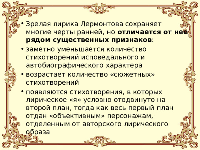 Зрелая лирика Лермонтова сохраняет многие черты ранней, но отличается от нее рядом существенных признаков : заметно уменьшается количество стихотворений исповедального и автобиографического характера возрастает количество «сюжетных» стихотворений появляются стихотворения, в которых лирическое «я» условно отодвинуто на второй план, тогда как весь первый план отдан «объективным» персонажам, отделенным от авторского лирического образа 