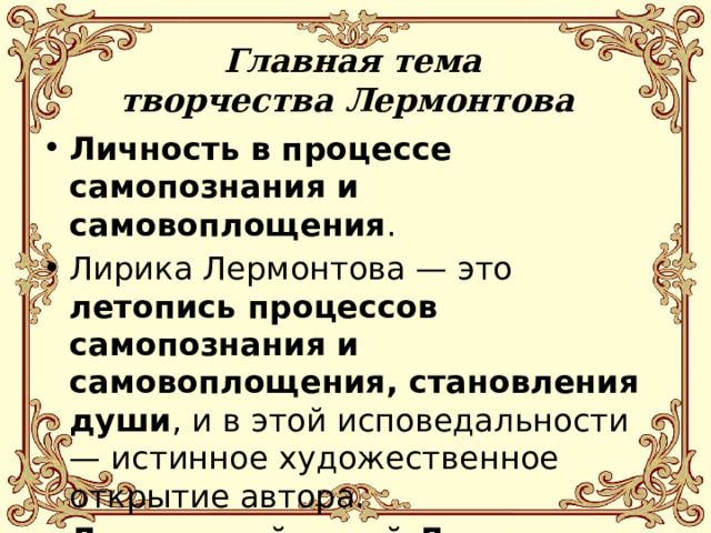 Главная тема творчества Лермонтова Личность в процессе самопознания и самовоплощения . Лирика Лермонтова — это летопись процессов самопознания и самовоплощения, становления души , и в этой исповедальности — истинное художественное открытие автора. Лирический герой Лермонтова предельно близок автору. 