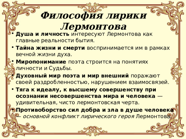 Философия лирики Лермонтова   Душа и личность интересуют Лермонтова как главные реальности бытия. Тайна жизни и смерти воспринимается им в рамках вечной жизни духа. Миропонимание поэта строится на понятиях личности и Судьбы. Духовный мир поэта и мир внешний поражают своей раздробленностью, нарушением взаимосвязей. Тяга к идеалу, к высшему совершенству при осознании несовершенства мира и человека — удивительная, чисто лермонтовская черта. Противоборство сил добра и зла в душе человека — основной конфликт лирического героя Лермонтова. 