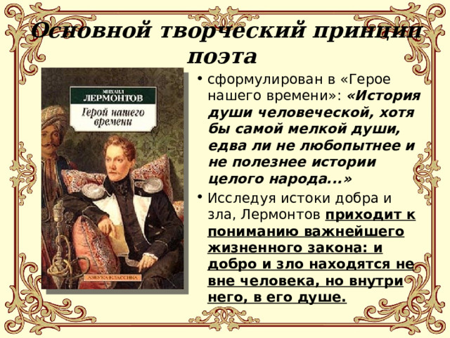 Основной творческий принцип поэта сформулирован в «Герое нашего времени»: «История души человеческой, хотя бы самой мелкой души, едва ли не любопытнее и не полезнее истории целого народа...» Исследуя истоки добра и зла, Лермонтов приходит к пониманию важнейшего жизненного закона: и добро и зло находятся не вне человека, но внутри него, в его душе. 