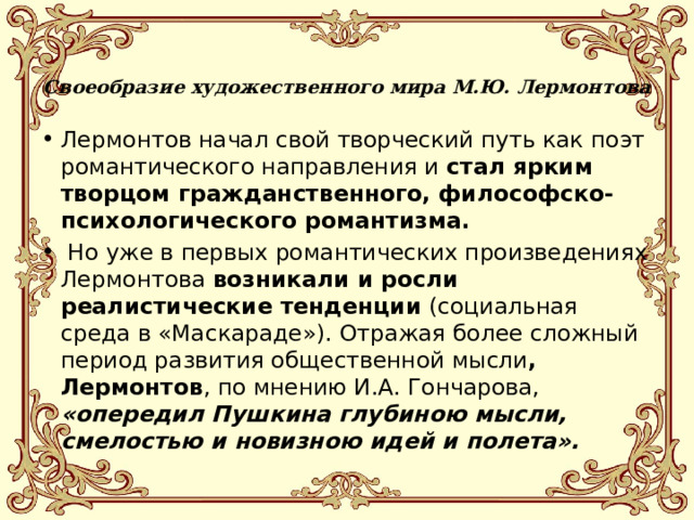 Своеобразие художественного мира М.Ю. Лермонтова   Лермонтов начал свой творческий путь как поэт романтического направления и стал ярким творцом гражданственного, философско-психологического романтизма.  Но уже в первых романтических произведениях Лермонтова возникали и росли реалистические тенденции (социальная среда в «Маскараде»). Отражая более сложный период развития общественной мысли , Лермонтов , по мнению И.А. Гончарова, «опередил Пушкина глубиною мысли, смелостью и новизною идей и полета». 