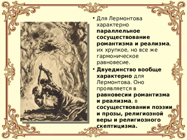 Для Лермонтова характерно параллельное сосуществование романтизма и реализма , их хрупкое, но все же гармоническое равновесие. Двуединство вообще характерно для Лермонтова. Оно проявляется в равновесии романтизма и реализма , в сосуществовании поэзии и прозы, религиозной веры и религиозного скептицизма. 