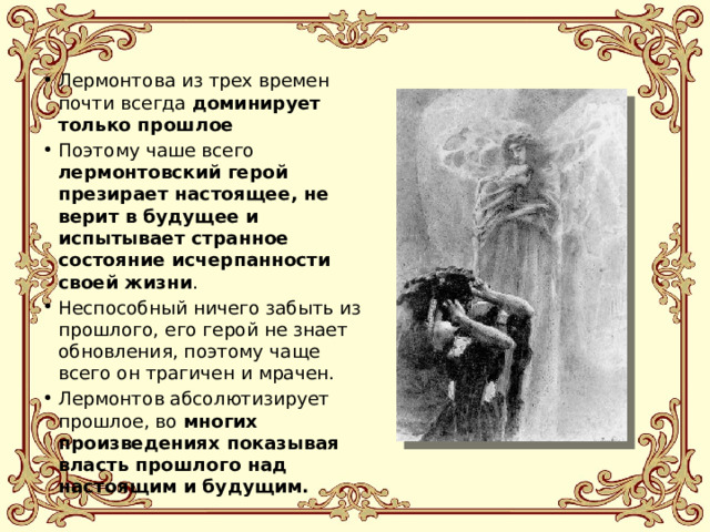 Лермонтова из трех времен почти всегда доминирует только прошлое Поэтому чаше всего лермонтовский герой презирает настоящее, не верит в будущее и испытывает странное состояние исчерпанности своей жизни . Неспособный ничего забыть из прошлого, его герой не знает обновления, поэтому чаще всего он трагичен и мрачен. Лермонтов абсолютизирует прошлое, во многих произведениях показывая власть прошлого над настоящим и будущим. 
