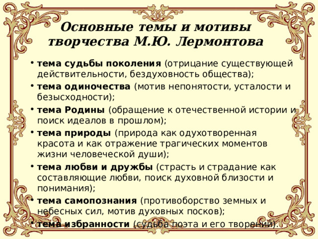 Основные темы и мотивы творчества М.Ю. Лермонтова тема судьбы поколения (отрицание существующей действительности, бездуховность общества); тема одиночества (мотив непонятости, усталости и безысходности); тема Родины (обращение к отечественной истории и поиск идеалов в прошлом); тема природы (природа как одухотворенная красота и как отражение трагических моментов жизни человеческой души); тема любви и дружбы (страсть и страдание как составляющие любви, поиск духовной близости и понимания); тема самопознания (противоборство земных и небесных сил, мотив духовных посков); тема избранности (судьба поэта и его творений). 