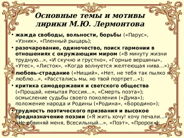 Основные темы и мотивы лирики М.Ю. Лермонтова жажда свободы, вольности, борьбы («Парус», «Узник», «Пленный рыцарь); разочарование, одиночество, поиск гармонии в отношениях с окружающим миром («В минуту жизни трудную...», «И скучно и грустно», «Горные вершины», «Утес», «Листок», «Когда волнуется желтеющая нива...»); любовь-страдание («Нищий», «Нет, не тебя так пылко я люблю...», «Расстались мы, но твой портрет...»); критика самодержавия и светского общества («Прощай, немытая Россия...», «Смерть поэта»); осмысление судьбы своего поколения («Дума»); положение народа и Родины («Родина», «Бородино»); трудность поэтического призвания и высокое предназначение поэзии («Я жить хочу! хочу печали...», «Не обвиняй меня, Всесильный...», «Поэт», «Пророк»); 