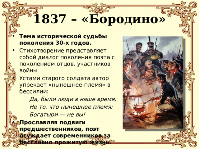 1837 – «Бородино» Тема исторической судьбы поколения 30-х годов. Стихотворение представляет собой диалог поколения поэта с поколением отцов, участников войны Устами старого солдата автор упрекает «нынешнее племя» в бессилии:   Да, были люди в наше время,   Не то, что нынешнее племя:   Богатыри — не вы! Прославляя подвиги предшественников, поэт осуждает современников за бесславно прожитую жизнь. 