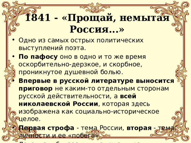 1841 - «Прощай, немытая Россия...»   Одно из самых острых политических выступлений поэта. По пафосу оно в одно и то же время оскорбительно-дерзкое, и скорбное, проникнутое душевной болью. Впервые в русской литературе выносится приговор не каким-то отдельным сторонам русской действительности, а всей николаевской России , которая здесь изображена как социально-историческое целое. Первая строфа - тема России, вторая - тема личности и ее «побега». Лаконизм, близость к жанру эпиграммы. 