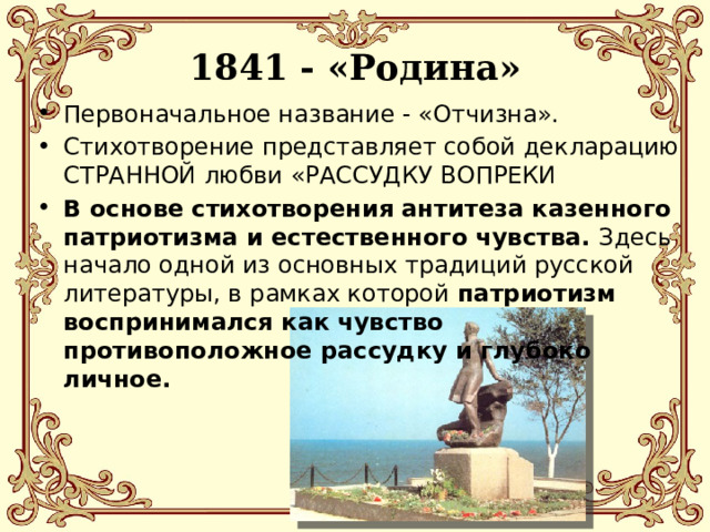 1841 - «Родина» Первоначальное название - «Отчизна». Стихотворение представляет собой декларацию СТРАННОЙ любви «РАССУДКУ ВОПРЕКИ В основе стихотворения антитеза казенного патриотизма и естественного чувства. Здесь начало одной из основных традиций русской литературы, в рамках которой патриотизм воспринимался как чувство противоположное рассудку и глубоко личное. 