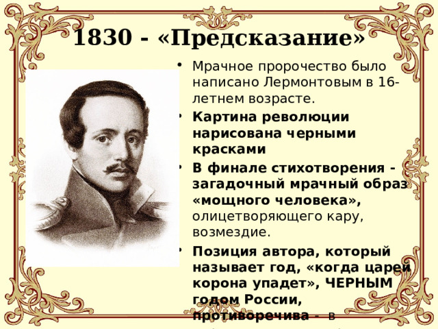 1830 - «Предсказание»   Мрачное пророчество было написано Лермонтовым в 16-летнем возрасте. Картина революции нарисована черными красками В финале стихотворения - загадочный мрачный образ «мощного человека», олицетворяющего кару, возмездие. Позиция автора, который называет год, «когда царей корона упадет», ЧЕРНЫМ годом России, противоречива - в черновике стихотворения рядом с заглавием Лермонтов написал: «Это мечта» 