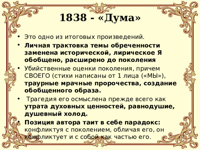 1838 - «Дума»   Это одно из итоговых произведений. Личная трактовка темы обреченности заменена исторической, лирическое Я обобщено, расширено до поколения Убийственные оценки поколения, причем СВОЕГО (стихи написаны от 1 лица («МЫ»), траурные мрачные пророчества, создание обобщенного образа.  Трагедия его осмыслена прежде всего как утрата духовных ценностей, равнодушие, душевный холод. Позиция автора таит в себе парадокс: конфликтуя с поколением, обличая его, он конфликтует и с собой как частью его. 