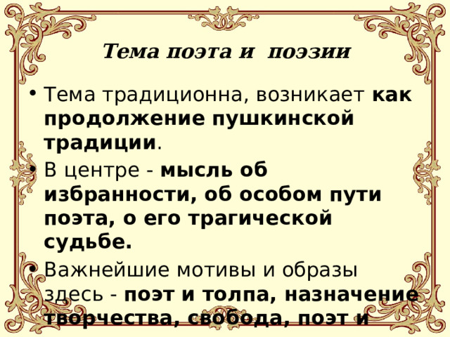   Тема поэта и поэзии      Тема традиционна, возникает как продолжение пушкинской традиции . В центре - мысль об избранности, об особом пути поэта, о его трагической судьбе. Важнейшие мотивы и образы здесь - поэт и толпа, назначение творчества, свобода, поэт и эпоха, вдохновение, одиночество. 
