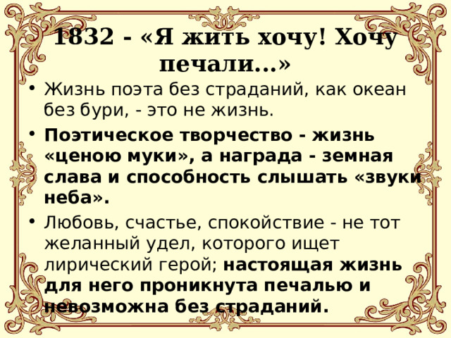  1832 - «Я жить хочу! Хочу печали...»   Жизнь поэта без страданий, как океан без бури, - это не жизнь. Поэтическое творчество - жизнь «ценою муки», а награда - земная слава и способность слышать «звуки неба». Любовь, счастье, спокойствие - не тот желанный удел, которого ищет лирический герой; настоящая жизнь для него проникнута печалью и невозможна без страданий. 