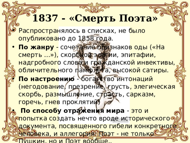  1837 - «Смерть Поэта»   Распространялось в списках, не было опубликовано до 1858 года. По жанру - сочетание признаков оды («На смерть ...»), скорбной элегии, эпитафии, надгробного слова и гражданской инвективы, обличительного памфлета, высокой сатиры. По настроению - богатство интонаций (негодование, презрение, грусть, элегическая скорбь, размышление, страсть, сарказм, горечь, гнев проклятий)  По способу отражения мира - это и попытка создать нечто вроде исторического документа, посвященного гибели конкретного человека, и аллегория: Поэт - не только Пушкин, но и Поэт вообще.. 