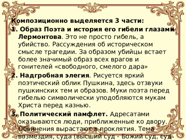 Композиционно выделяется 3 части: 1. Образ Поэта и история его гибели глазами Лермонтова . Это не просто гибель, а убийство. Рассуждения об историческом смысле трагедии. За образом убийцы встает более значимый образ всех врагов и гонителей «свободного, смелого дара» 2. Надгробная элегия . Рисуется яркий поэтический облик Пушкина, здесь отзвуки пушкинских тем и образов. Муки поэта перед гибелью символически уподобляются мукам Христа перед казнью. 3. Политический памфлет. Адресатами оказываются люди, приближенные ко двору. Обвинения вырастают в проклятия. Тема возмездия, суда (высший суд - Божий суд, суд Истории) 