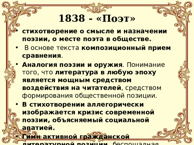 1838 - «Поэт» стихотворение о смысле и назначении поэзии, о месте поэта в обществе.  В основе текста композиционный прием сравнения . Аналогия поэзии и оружия . Понимание того, что литература в любую эпоху является мощным средством воздействия на читателей , средством формирования общественной позиции. В стихотворении аллегорически изображается кризис современной поэзии, объясняемый социальной апатией. Гимн активной гражданской литературной позиции, беспощадная оценка светской черни, которая тешится блестками и обманом. 