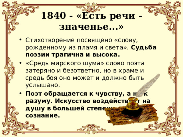  1840 - «Есть речи - значенье...»   Стихотворение посвящено «слову, рожденному из пламя и света». Судьба поэзии трагична и высока. «Средь мирского шума» слово поэта затеряно и безответно, но в храме и средь боя оно может и должно быть услышано. Поэт обращается к чувству, а не к разуму. Искусство воздействует на душу в большей степени, чем на сознание. 