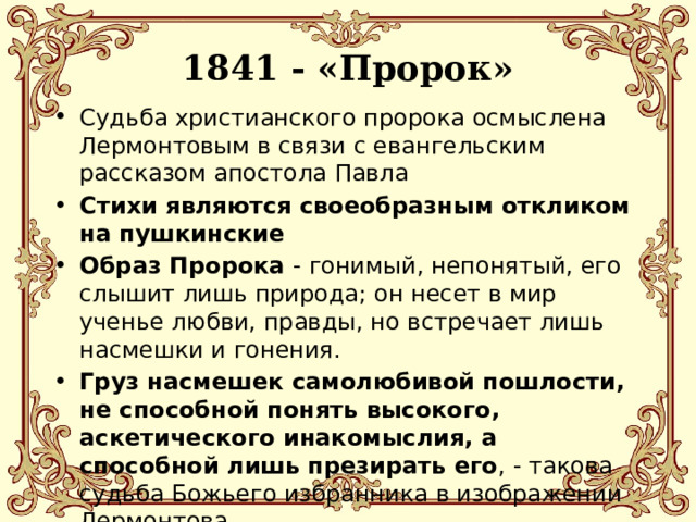  1841 - «Пророк»   Судьба христианского пророка осмыслена Лермонтовым в связи с евангельским рассказом апостола Павла Стихи являются своеобразным откликом на пушкинские Образ Пророка - гонимый, непонятый, его слышит лишь природа; он несет в мир ученье любви, правды, но встречает лишь насмешки и гонения. Груз насмешек самолюбивой пошлости, не способной понять высокого, аскетического инакомыслия, а способной лишь презирать его , - такова судьба Божьего избранника в изображении Лермонтова. 