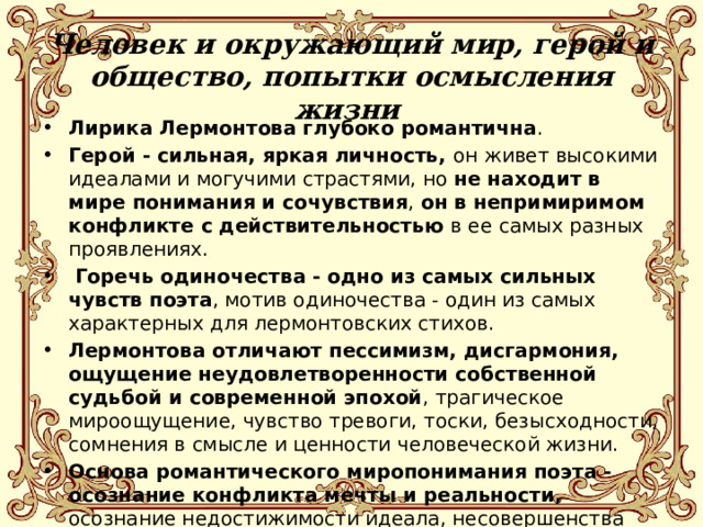Человек и окружающий мир, герой и общество, попытки осмысления жизни   Лирика Лермонтова глубоко романтична . Герой - сильная, яркая личность, он живет высокими идеалами и могучими страстями, но не находит в мире понимания и сочувствия , он в непримиримом конфликте с действительностью в ее самых разных проявлениях.  Горечь одиночества - одно из самых сильных чувств поэта , мотив одиночества - один из самых характерных для лермонтовских стихов. Лермонтова отличают пессимизм, дисгармония, ощущение неудовлетворенности собственной судьбой и современной эпохой , трагическое мироощущение, чувство тревоги, тоски, безысходности, сомнения в смысле и ценности человеческой жизни. Основа романтического миропонимания поэта - осознание конфликта мечты и реальности, осознание недостижимости идеала, несовершенства человеческой природы и земного мира, утрата смысла жизни. 
