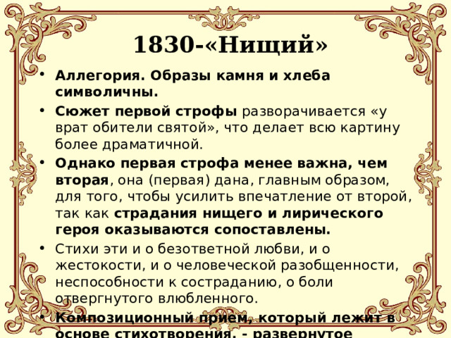  1830-«Нищий» Аллегория. Образы камня и хлеба символичны. Сюжет первой строфы разворачивается «у врат обители святой», что делает всю картину более драматичной. Однако первая строфа менее важна, чем вторая , она (первая) дана, главным образом, для того, чтобы усилить впечатление от второй, так как страдания нищего и лирического героя оказываются сопоставлены. Стихи эти и о безответной любви, и о жестокости, и о человеческой разобщенности, неспособности к состраданию, о боли отвергнутого влюбленного. Композиционный прием, который лежит в основе стихотворения, - развернутое сравнение, делающее смысл стихотворения аллегоричным (образ нищего и образ лирического героя). 
