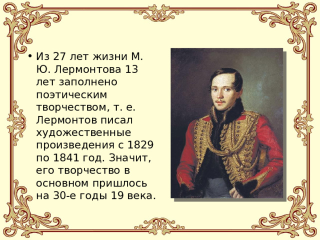Из 27 лет жизни М. Ю. Лермонтова 13 лет заполнено поэтическим творчеством, т. е. Лермонтов писал художественные произведения с 1829 по 1841 год. Значит, его творчество в основном пришлось на 30-е годы 19 века. 