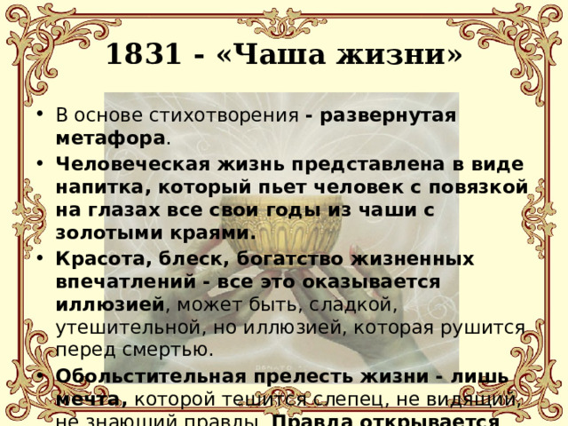 1831 - «Чаша жизни» В основе стихотворения - развернутая метафора . Человеческая жизнь представлена в виде напитка, который пьет человек с повязкой на глазах все свои годы из чаши с золотыми краями. Красота, блеск, богатство жизненных впечатлений - все это оказывается иллюзией , может быть, сладкой, утешительной, но иллюзией, которая рушится перед смертью. Обольстительная прелесть жизни - лишь мечта, которой тешится слепец, не видящий, не знающий правды. Правда открывается герою перед смертью, и эта правда горька . 