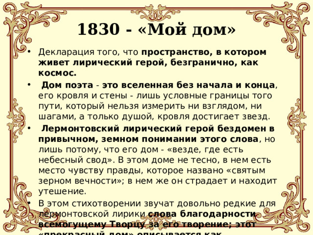 1830 - «Мой дом»   Декларация того, что пространство, в котором живет лирический герой, безгранично, как космос.  Дом поэта - это вселенная без начала и конца , его кровля и стены - лишь условные границы того пути, который нельзя измерить ни взглядом, ни шагами, а только душой, кровля достигает звезд.  Лермонтовский лирический герой бездомен в привычном, земном понимании этого слова , но лишь потому, что его дом - «везде, где есть небесный свод». В этом доме не тесно, в нем есть место чувству правды, которое названо «святым зерном вечности»; в нем же он страдает и находит утешение. В этом стихотворении звучат довольно редкие для лермонтовской лирики слова благодарности всемогущему Творцу за его творение; этот «прекрасный дом» описывается как божественный подарок. 