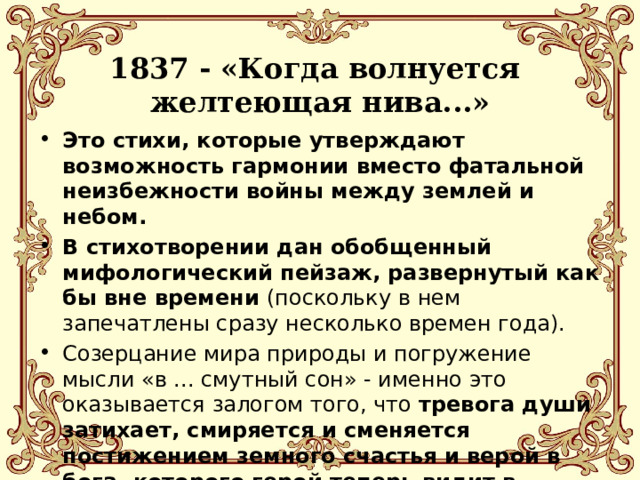  1837 - «Когда волнуется  желтеющая нива...»   Это стихи, которые утверждают возможность гармонии вместо фатальной неизбежности войны между землей и небом. В стихотворении дан обобщенный мифологический пейзаж, развернутый как бы вне времени (поскольку в нем запечатлены сразу несколько времен года). Созерцание мира природы и погружение мысли «в ... смутный сон» - именно это оказывается залогом того, что тревога души затихает, смиряется и сменяется постижением земного счастья и верой в бога, которого герой теперь видит в небесах. 
