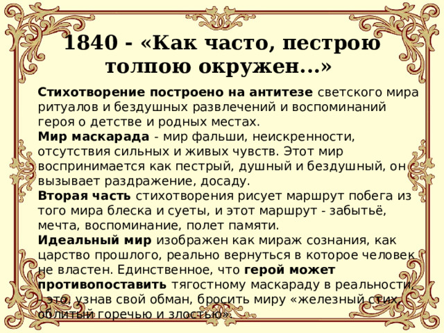  1840 - «Как часто, пестрою толпою окружен...» Стихотворение построено на антитезе светского мира ритуалов и бездушных развлечений и воспоминаний героя о детстве и родных местах. Мир маскарада - мир фальши, неискренности, отсутствия сильных и живых чувств. Этот мир воспринимается как пестрый, душный и бездушный, он вызывает раздражение, досаду.  Вторая часть стихотворения рисует маршрут побега из того мира блеска и суеты, и этот маршрут - забытьё, мечта, воспоминание, полет памяти. Идеальный мир изображен как мираж сознания, как царство прошлого, реально вернуться в которое человек не властен. Единственное, что герой может противопоставить тягостному маскараду в реальности, - это, узнав свой обман, бросить миру «железный стих, облитый горечью и злостью». 