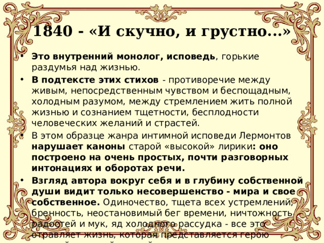 1840 - «И скучно, и грустно...»   Это внутренний монолог, исповедь , горькие раздумья над жизнью. В подтексте этих стихов - противоречие между живым, непосредственным чувством и беспощадным, холодным разумом, между стремлением жить полной жизнью и сознанием тщетности, бесплодности человеческих желаний и страстей. В этом образце жанра интимной исповеди Лермонтов нарушает каноны старой «высокой» лирики : оно построено на очень простых, почти разговорных интонациях и оборотах речи. Взгляд автора вокруг себя и в глубину собственной души видит только несовершенство - мира и свое собственное. Одиночество, тщета всех устремлений, бренность, неостановимый бег времени, ничтожность радостей и мук, яд холодного рассудка - все это отравляет жизнь, которая представляется герою «пустой и глупой шуткой». 