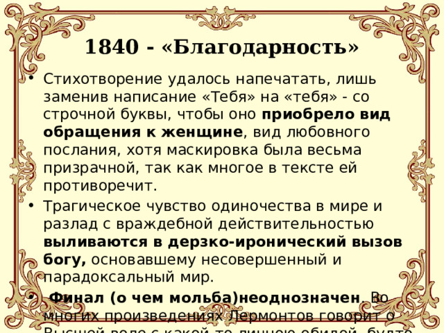 1840 - «Благодарность»   Стихотворение удалось напечатать, лишь заменив написание «Тебя» на «тебя» - со строчной буквы, чтобы оно приобрело вид обращения к женщине , вид любовного послания, хотя маскировка была весьма призрачной, так как многое в тексте ей противоречит. Трагическое чувство одиночества в мире и разлад с враждебной действительностью выливаются в дерзко-иронический вызов богу, основавшему несовершенный и парадоксальный мир.  Финал (о чем мольба)неоднозначен . Во многих произведениях Лермонтов говорит о Высшей воле с какой-то личною обидой, будто он видит в ней виновницу всех своих несчастий, глубоко его оскорбившую. 