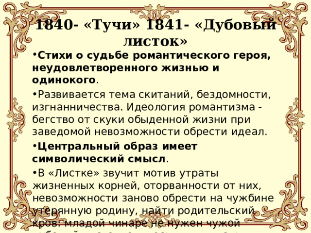  1840- «Тучи» 1841- «Дубовый листок»   Стихи о судьбе романтического героя, неудовлетворенного жизнью и одинокого . Развивается тема скитаний, бездомности, изгнанничества. Идеология романтизма - бегство от скуки обыденной жизни при заведомой невозможности обрести идеал. Центральный образ имеет символический смысл . В «Листке» звучит мотив утраты жизненных корней, оторванности от них, невозможности заново обрести на чужбине утерянную родину, найти родительский кров: младой чинаре не нужен чужой дубовый листок: он, весь в пыли дальних странствий, не может стать братом. 