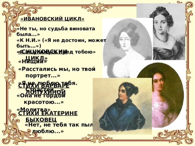 «ИВАНОВСКИЙ ЦИКЛ» «Не ты, но судьба виновата была...» «К Н.И.» («Я не достоин, может быть...») «Я не унижусь пред тобою» «СУШКОВСКИИ ЦИКЛ» «Нищий» «Расстались мы, но твой портрет...» «Я не люблю тебя. Страстей...» СТИХИ ВАРВАРЕ ЛОПУХИНОЙ «Она не гордой красотою...» «Молитва» СТИХИ ЕКАТЕРИНЕ БЫХОВЕЦ «Нет, не тебя так пылко я люблю...» 