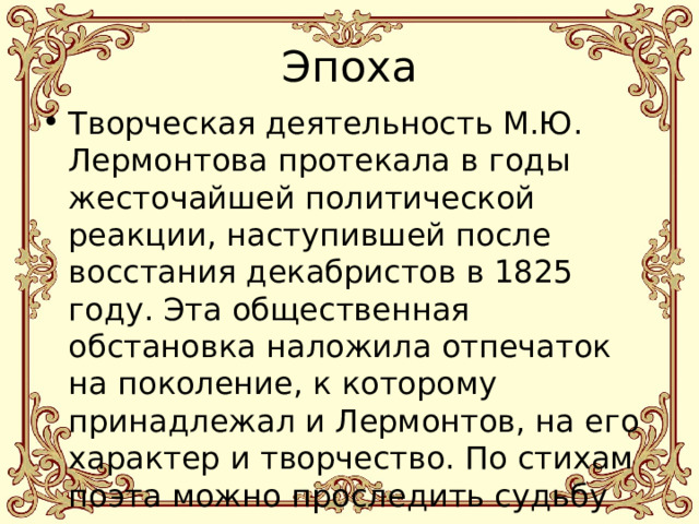 Эпоха Творческая деятельность М.Ю. Лермонтова протекала в годы жесточайшей политической реакции, наступившей после восстания декабристов в 1825 году. Эта общественная обстановка наложила отпечаток на поколение, к которому принадлежал и Лермонтов, на его характер и творчество. По стихам поэта можно проследить судьбу поколения. 
